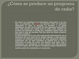    Sin entrar en considerar si es dramático, informativo o de otro
    tipo, un programa de radio, en general, tiene el siguiente
    desarrollo: la idea, la sinopsis, la escaleta y el guión
    radiofónico. La idea es el origen de todo programa radiofónico.
    Toda idea puede ser válida para la radio, pero algunas no
    pueden ser llevadas al medio por múltiples causas entre las
    que está la falta de recursos. Hay tres tipos de ideas: temática,
    narrativa y poética.
   La idea temática es la que está relacionada directamente con el
    contenido de una obra. Es el núcleo central a cuyo servicio
    actuarán los diversos elementos de todo programa: diálogos,
    realización, etc. La idea narrativa es aquella por la que se
    determina el modo de contar una historia (una idea), real o
    imaginaria, sin interpretar lo que sucede. Una idea poética
    pretende lograr que los signos e imágenes tengan significación
    estética sobre los contenidos y la narración.
 