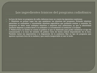    La hora de hacer un programa de radio, debemos tener en cuenta las siguientes cuestiones:
   1. Objetivos: en primer lugar hay que establecer los objetivos del programa. Evitando objetivos
    generales no evaluables y concretando objetivos específicos que podamos evaluar y controlar. Un
    programa no debe tener múltiples objetivos u objetivos muy ambiciosos, ya que la efectividad
    quedaría dispersa y podría llevar a la confusión o a la frustración al conductor y al oyente.
   2. Público/hora: se tendrá en cuenta el público al que va destinado para poder establecer el tipo de
    comunicación y la hora de emisión. El público varía de forma radical dependiendo de la hora.
    También varían las expectativas y la disposición de la audiencia. Hay un tipo de programa que
    apetece a primera hora de la mañana y que resulta insoportable al caer la tarde.
 