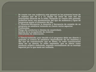    Se cuenta con una audiencia más general en las primeras horas de
    la mañana que de 9 a 13, donde las amas de casa son las
    principales usuarias de la radio. Teniendo en cuenta esta premisa,
    podemos hacer una aproximación del tipo de audiencia y tipos de
    programas según el momento del día.
   3. Duración/frecuencia: la duración y frecuencia de emisión de un
    programa se establece teniendo en cuenta varios aspectos:
   Contenidos.
   Fatiga del conductor/a (límites de creatividad).
   Límites de la recopilación de material.
   Dificultades de elaboración.
   Fatiga del oyente
   4. Directo/enlatado: para decidir si el programa debe ser directo o
    grabado, el criterio se establece dependiendo de los objetivos y
    del tipo de comunicación que se desea. La radio comunicación
    debe ser en directo. La radio expresión, que se ofrece como
    producto artístico elaborado, requiere normalmente de un montaje
    especial por lo que suele ser enlatada.
 