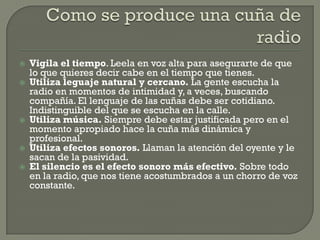    Vigila el tiempo. Leela en voz alta para asegurarte de que
    lo que quieres decir cabe en el tiempo que tienes.
   Utiliza leguaje natural y cercano. La gente escucha la
    radio en momentos de intimidad y, a veces, buscando
    compañía. El lenguaje de las cuñas debe ser cotidiano.
    Indistinguible del que se escucha en la calle.
   Utiliza música. Siempre debe estar justificada pero en el
    momento apropiado hace la cuña más dinámica y
    profesional.
   Utiliza efectos sonoros. Llaman la atención del oyente y le
    sacan de la pasividad.
   El silencio es el efecto sonoro más efectivo. Sobre todo
    en la radio, que nos tiene acostumbrados a un chorro de voz
    constante.
 
