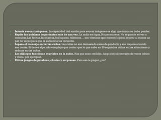    Intenta evocar imágenes. La capacidad del sonido para evocar imágenes es algo que nunca se debe perder.
   Repite las palabras importantes más de una vez. La radio es fugaz. No permanece. No se puede volver a
    consultar. Las fechas, las marcas, los lugares, teléfonos… son términos que merece la pena repetir al menos un
    par de veces para que la audiencia los recuerde.
   Separa el mensaje en varias cuñas. Las cuñas no son demasiado caras de producir y son mejores cuando
    son cortas. Si tienes algo más complejo que contar que lo que cabe en 30 segundos utiliza varias situaciones y
    redacta varias cuñas.
   Los diálogos funcionan muy bien en la radio. Haz que sean creíbles. Juega con el contraste de voces (chico
    y chica, por ejemplo).
   Utiliza juegos de palabras, chistes y sorpresas. Para eso te pagan, ¿no?
 