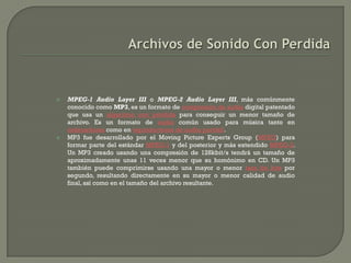    MPEG-1 Audio Layer III o MPEG-2 Audio Layer III, más comúnmente
    conocido como MP3, es un formato de compresión de audio digital patentado
    que usa un algoritmo con pérdida para conseguir un menor tamaño de
    archivo. Es un formato de audio común usado para música tanto en
    ordenadores como en reproductores de audio portátil.
   MP3 fue desarrollado por el Moving Picture Experts Group (MPEG) para
    formar parte del estándar MPEG-1 y del posterior y más extendido MPEG-2.
    Un MP3 creado usando una compresión de 128kbit/s tendrá un tamaño de
    aproximadamente unas 11 veces menor que su homónimo en CD. Un MP3
    también puede comprimirse usando una mayor o menor tasa de bits por
    segundo, resultando directamente en su mayor o menor calidad de audio
    final, así como en el tamaño del archivo resultante.
 