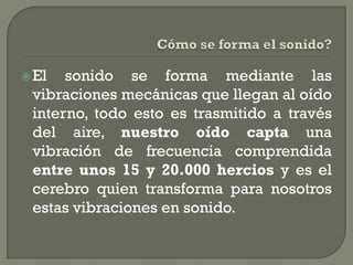  El  sonido se forma mediante las
 vibraciones mecánicas que llegan al oído
 interno, todo esto es trasmitido a través
 del aire, nuestro oído capta una
 vibración de frecuencia comprendida
 entre unos 15 y 20.000 hercios y es el
 cerebro quien transforma para nosotros
 estas vibraciones en sonido.
 