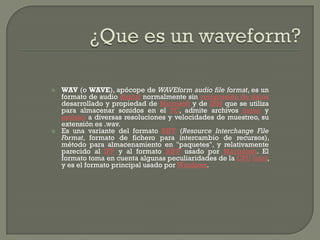    WAV (o WAVE), apócope de WAVEform audio file format, es un
    formato de audio digital normalmente sin compresión de datos
    desarrollado y propiedad de Microsoft y de IBM que se utiliza
    para almacenar sonidos en el PC, admite archivos mono y
    estéreo a diversas resoluciones y velocidades de muestreo, su
    extensión es .wav.
   Es una variante del formato RIFF (Resource Interchange File
    Format, formato de fichero para intercambio de recursos),
    método para almacenamiento en "paquetes", y relativamente
    parecido al IFF y al formato AIFF usado por Macintosh. El
    formato toma en cuenta algunas peculiaridades de la CPU Intel,
    y es el formato principal usado por Windows.
 