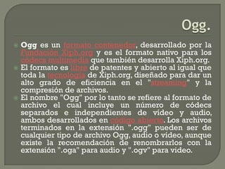  Ogg es un formato contenedor, desarrollado por la
  Fundación Xiph.org y es el formato nativo para los
  códecs multimedia que también desarrolla Xiph.org.
 El formato es libre de patentes y abierto al igual que
  toda la tecnología de Xiph.org, diseñado para dar un
  alto grado de eficiencia en el "streaming" y la
  compresión de archivos.
 El nombre "Ogg" por lo tanto se refiere al formato de
  archivo el cual incluye un número de códecs
  separados e independientes de vídeo y audio,
  ambos desarrollados en código abierto. Los archivos
  terminados en la extensión ".ogg" pueden ser de
  cualquier tipo de archivo Ogg, audio o vídeo, aunque
  existe la recomendación de renombrarlos con la
  extensión ".oga" para audio y ".ogv" para video.
 