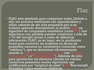    FLAC está diseñado para comprimir audio. Debido a
    ello, los archivos resultantes son reproducibles y
    útiles, además de ser más pequeños que si se
    hubiera aplicado directamente al archivo PCM un
    algoritmo de compresión estadística (como ZIP). Los
    algoritmos con pérdida pueden comprimir a más de
    1/10 del tamaño inicial, a costa de descartar
    información; FLAC, en su lugar, usa la predicción
    lineal para convertir las muestras en series de
    pequeños números no correlativos (conocido como
    "residuos"), que se almacenan eficientemente
    usando la codificación Golomb-Rice (ver: "Reglas
    Golombinas", o "Golombianas"). Además de esto,
    para aprovechar los silencios (donde los valores
    numéricos presentan mucha repetición) usa
    codificación por "longitud de pista" (RLE"Run-Length
    Encoding") para muestras idénticas.
 