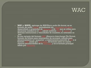    WAV (o WAVE), apócope de WAVEform audio file format, es un
    formato de audio digital normalmente sin compresión de datos
    desarrollado y propiedad de Microsoft y de IBM que se utiliza para
    almacenar sonidos en el PC, admite archivos mono y estéreo a
    diversas resoluciones y velocidades de muestreo, su extensión es
    .wav.
   Es una variante del formato RIFF (Resource Interchange File Format,
    formato de fichero para intercambio de recursos), método para
    almacenamiento en "paquetes", y relativamente parecido al IFF y al
    formato AIFF usado por Macintosh. El formato toma en cuenta
    algunas peculiaridades de la CPU Intel, y es el formato principal
    usado por Windows.
 
