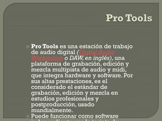  Pro Tools es una estación de trabajo
  de audio digital (Digital Audio
  Workstation o DAW, en inglés), una
  plataforma de grabación, edición y
  mezcla multipista de audio y midi,
  que integra hardware y software. Por
  sus altas prestaciones, es el
  considerado el estándar de
  grabación, edición y mezcla en
  estudios profesionales y
  postproducción, usado
  mundialmente.
 Puede funcionar como software
 