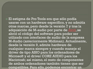    El estigma de Pro Tools era que sólo podía
    usarse con un hardware específico, y no admitía
    otras marcas, pero desde la versión 7 y tras la
    adquisición de M-audio por parte de Avid, se
    abrió el código del software para poder ser
    utilizado con interfaces de audio de la empresa
    M-Audio (anteriormente Midiman). Actualmente,
    desde la versión 9, admite hardware de
    cualquier marca siempre y cuando maneje el
    driver de tipo ASIO para los ordenadores de
    Microsoft y el driver CORE AUDIO para los
    Macintosh; así mismo, el resto de componentes
    de ambos ordenadores también tienen que ser
    compatibles. Para ello, podemos encontrar un
 