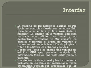    La mayoría de las funciones básicas de Pro
    Tools se controlan desde sus ventanas Edit
    (orientada a editar) y Mix (orientada a
    mezclar). La edición en la ventana Edit será
    realizada con edición no lineal y no
    destructiva. La ventana de Mix muestra los
    caneles y permite el ajusta de volumen y
    panorama asi como la inserción de plugins o
    ruteo a las diferentes entradas y salidas.
   Desde Pro Tools 8 se añadió una ventana de
    edición MIDI que permite manipular la
    información MIDI en una vista estilo piano o
    partitura.
   Los efectos de tiempo real y los instrumentos
    virtuales en Pro Tools son realizados a través
    de plugins, pueden ser procesados por los
 