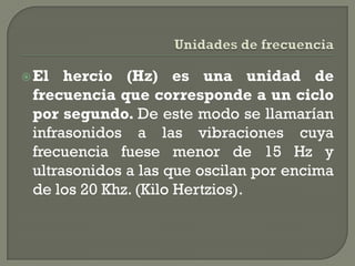  El  hercio (Hz) es una unidad de
 frecuencia que corresponde a un ciclo
 por segundo. De este modo se llamarían
 infrasonidos a las vibraciones cuya
 frecuencia fuese menor de 15 Hz y
 ultrasonidos a las que oscilan por encima
 de los 20 Khz. (Kilo Hertzios).
 