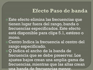  Este efecto elimina las frecuencias que
  tienen lugar fuera del rango, banda o
  frecuencias especificados. Este efecto
  está disponible para clips 5.1, estéreo o
  mono.
 Centro Indica la frecuencia al centro del
  rango especificado.
 Q Indica el ancho de la banda de
  frecuencia que se debe preservar. Los
  ajustes bajos crean una amplia gama de
  frecuencias, mientras que las altas crean
 