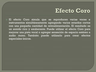   El efecto Coro simula que se reproducen varias voces e
    instrumentos simultáneamente agregando varios retardos cortos
    con una pequeña cantidad de retroalimentación. El resultado es
    un sonido rico y exuberante. Puede utilizar el efecto Coro para
    mejorar una pista vocal o agregar sensación de espacio estéreo a
    audio mono. También puede utilizarlo para crear efectos
    especiales únicos.
 