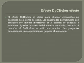    El efecto DeClicker se utiliza para eliminar chasquidos no
    deseados de la señal de audio. Los chasquidos normalmente son
    causados por uniones incorrectas en la edición de películas o
    ediciones digitales incorrectas del material de archivo de audio. A
    menudo, el DeClicker es útil para eliminar las pequeñas
    detonaciones que se producen al golpear el micrófono.
 