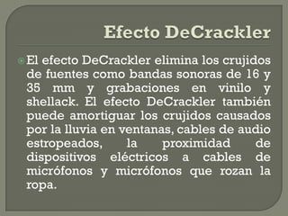  Elefecto DeCrackler elimina los crujidos
 de fuentes como bandas sonoras de 16 y
 35 mm y grabaciones en vinilo y
 shellack. El efecto DeCrackler también
 puede amortiguar los crujidos causados
 por la lluvia en ventanas, cables de audio
 estropeados,      la    proximidad     de
 dispositivos eléctricos a cables de
 micrófonos y micrófonos que rozan la
 ropa.
 