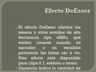  El efecto DeEsser elimina los
  seseos y otros sonidos de alta
  frecuencia tipo «SSS», que
  suelen crearse cuando un
  narrador     o     un    vocalista
  pronuncia las letras «s» y «t».
  Este efecto está disponible
  para clips 5.1, estéreo o mono.
 Ganancia Indica la cantidad de
 