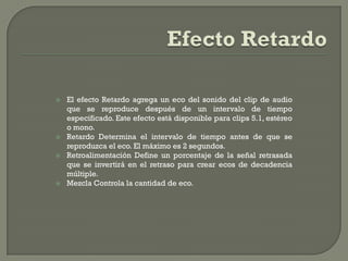   El efecto Retardo agrega un eco del sonido del clip de audio
    que se reproduce después de un intervalo de tiempo
    especificado. Este efecto está disponible para clips 5.1, estéreo
    o mono.
   Retardo Determina el intervalo de tiempo antes de que se
    reproduzca el eco. El máximo es 2 segundos.
   Retroalimentación Define un porcentaje de la señal retrasada
    que se invertirá en el retraso para crear ecos de decadencia
    múltiple.
   Mezcla Controla la cantidad de eco.
 