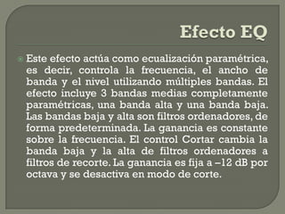    Este efecto actúa como ecualización paramétrica,
    es decir, controla la frecuencia, el ancho de
    banda y el nivel utilizando múltiples bandas. El
    efecto incluye 3 bandas medias completamente
    paramétricas, una banda alta y una banda baja.
    Las bandas baja y alta son filtros ordenadores, de
    forma predeterminada. La ganancia es constante
    sobre la frecuencia. El control Cortar cambia la
    banda baja y la alta de filtros ordenadores a
    filtros de recorte. La ganancia es fija a –12 dB por
    octava y se desactiva en modo de corte.
 