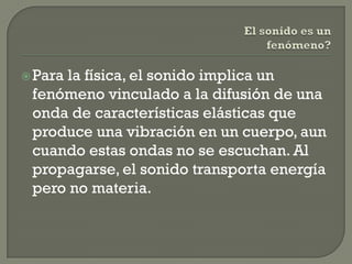  Para
     la física, el sonido implica un
 fenómeno vinculado a la difusión de una
 onda de características elásticas que
 produce una vibración en un cuerpo, aun
 cuando estas ondas no se escuchan. Al
 propagarse, el sonido transporta energía
 pero no materia.
 