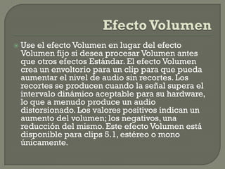    Use el efecto Volumen en lugar del efecto
    Volumen fijo si desea procesar Volumen antes
    que otros efectos Estándar. El efecto Volumen
    crea un envoltorio para un clip para que pueda
    aumentar el nivel de audio sin recortes. Los
    recortes se producen cuando la señal supera el
    intervalo dinámico aceptable para su hardware,
    lo que a menudo produce un audio
    distorsionado. Los valores positivos indican un
    aumento del volumen; los negativos, una
    reducción del mismo. Este efecto Volumen está
    disponible para clips 5.1, estéreo o mono
    únicamente.
 