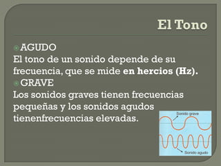  AGUDO
El tono de un sonido depende de su
frecuencia, que se mide en hercios (Hz).
 GRAVE
Los sonidos graves tienen frecuencias
pequeñas y los sonidos agudos
tienenfrecuencias elevadas.
 