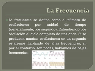    La frecuencia se define como el número de
    oscilaciones     por    unidad    de   tiempo
    (generalmente, por segundo). Entendiendo por
    oscilación el ciclo completo de una onda. Si se
    producen muchas oscilaciones en un segundo
    estaremos hablando de altas frecuencias, si,
    por el contrario, son pocas, hablamos de bajas
    frecuencias.
 