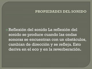  Reflexióndel sonido La reflexión del
 sonido se produce cuando las ondas
 sonoras se encuentran con un obstáculos,
 cambian de dirección y se refleja. Esto
 deriva en el eco y en la reverberación.
 