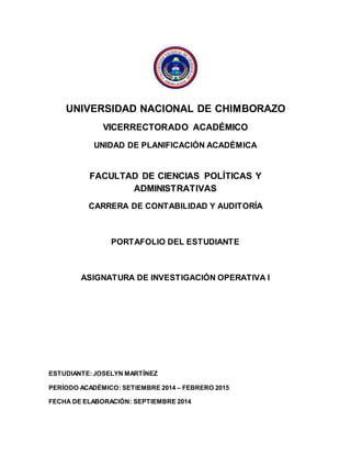 UNIVERSIDAD NACIONAL DE CHIMBORAZO 
VICERRECTORADO ACADÉMICO 
UNIDAD DE PLANIFICACIÓN ACADÉMICA 
FACULTAD DE CIENCIAS POLÍTICAS Y 
ADMINISTRATIVAS 
CARRERA DE CONTABILIDAD Y AUDITORÍA 
PORTAFOLIO DEL ESTUDIANTE 
ASIGNATURA DE INVESTIGACIÓN OPERATIVA I 
ESTUDIANTE: JOSELYN MARTÍNEZ 
PERÍODO ACADÉMICO: SETIEMBRE 2014 – FEBRERO 2015 
FECHA DE ELABORACIÓN: SEPTIEMBRE 2014 

