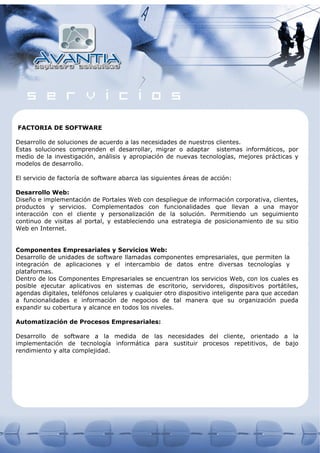 FACTORIA DE SOFTWARE

Desarrollo de soluciones de acuerdo a las necesidades de nuestros clientes.
Estas soluciones comprenden el desarrollar, migrar o adaptar sistemas informáticos, por
medio de la investigación, análisis y apropiación de nuevas tecnologías, mejores prácticas y
modelos de desarrollo.

El servicio de factoría de software abarca las siguientes áreas de acción:

Desarrollo Web:
Diseño e implementación de Portales Web con despliegue de información corporativa, clientes,
productos y servicios. Complementados con funcionalidades que llevan a una mayor
interacción con el cliente y personalización de la solución. Permitiendo un seguimiento
continuo de visitas al portal, y estableciendo una estrategia de posicionamiento de su sitio
Web en Internet.


Componentes Empresariales y Servicios Web:
Desarrollo de unidades de software llamadas componentes empresariales, que permiten la
integración de aplicaciones y el intercambio de datos entre diversas tecnologías y
plataformas.
Dentro de los Componentes Empresariales se encuentran los servicios Web, con los cuales es
posible ejecutar aplicativos en sistemas de escritorio, servidores, dispositivos portátiles,
agendas digitales, teléfonos celulares y cualquier otro dispositivo inteligente para que accedan
a funcionalidades e información de negocios de tal manera que su organización pueda
expandir su cobertura y alcance en todos los niveles.

Automatización de Procesos Empresariales:

Desarrollo de software a la medida de las necesidades del cliente, orientado a la
implementación de tecnología informática para sustituir procesos repetitivos, de bajo
rendimiento y alta complejidad.
 