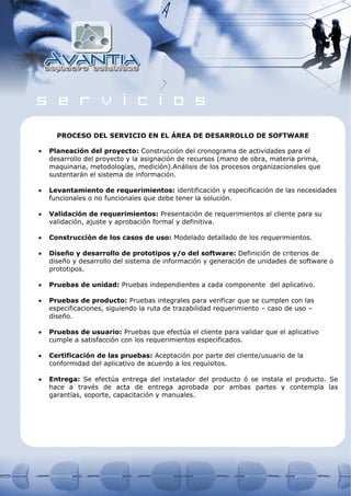 PROCESO DEL SERVICIO EN EL ÁREA DE DESARROLLO DE SOFTWARE

•   Planeación del proyecto: Construcción del cronograma de actividades para el
    desarrollo del proyecto y la asignación de recursos (mano de obra, materia prima,
    maquinaria, metodologías, medición).Análisis de los procesos organizacionales que
    sustentarán el sistema de información.

•   Levantamiento de requerimientos: identificación y especificación de las necesidades
    funcionales o no funcionales que debe tener la solución.

•   Validación de requerimientos: Presentación de requerimientos al cliente para su
    validación, ajuste y aprobación formal y definitiva.

•   Construcción de los casos de uso: Modelado detallado de los requerimientos.

•   Diseño y desarrollo de prototipos y/o del software: Definición de criterios de
    diseño y desarrollo del sistema de información y generación de unidades de software o
    prototipos.

•   Pruebas de unidad: Pruebas independientes a cada componente del aplicativo.

•   Pruebas de producto: Pruebas integrales para verificar que se cumplen con las
    especificaciones, siguiendo la ruta de trazabilidad requerimiento – caso de uso –
    diseño.

•   Pruebas de usuario: Pruebas que efectúa el cliente para validar que el aplicativo
    cumple a satisfacción con los requerimientos especificados.

•   Certificación de las pruebas: Aceptación por parte del cliente/usuario de la
    conformidad del aplicativo de acuerdo a los requisitos.

•   Entrega: Se efectúa entrega del instalador del producto ó se instala el producto. Se
    hace a través de acta de entrega aprobada por ambas partes y contempla las
    garantías, soporte, capacitación y manuales.
 