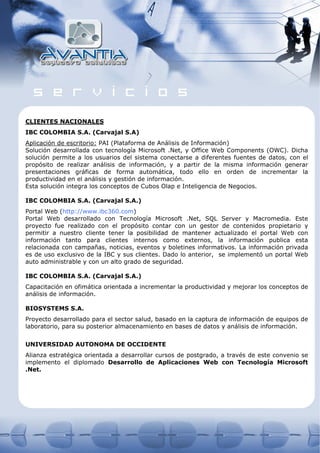 CLIENTES NACIONALES
IBC COLOMBIA S.A. (Carvajal S.A)
Aplicación de escritorio: PAI (Plataforma de Análisis de Información)
Solución desarrollada con tecnología Microsoft .Net, y Office Web Components (OWC). Dicha
solución permite a los usuarios del sistema conectarse a diferentes fuentes de datos, con el
propósito de realizar análisis de información, y a partir de la misma información generar
presentaciones gráficas de forma automática, todo ello en orden de incrementar la
productividad en el análisis y gestión de información.
Esta solución integra los conceptos de Cubos Olap e Inteligencia de Negocios.

IBC COLOMBIA S.A. (Carvajal S.A.)
Portal Web (http://www.ibc360.com)
Portal Web desarrollado con Tecnología Microsoft .Net, SQL Server y Macromedia. Este
proyecto fue realizado con el propósito contar con un gestor de contenidos propietario y
permitir a nuestro cliente tener la posibilidad de mantener actualizado el portal Web con
información tanto para clientes internos como externos, la información publica esta
relacionada con campañas, noticias, eventos y boletines informativos. La información privada
es de uso exclusivo de la IBC y sus clientes. Dado lo anterior, se implementó un portal Web
auto administrable y con un alto grado de seguridad.

IBC COLOMBIA S.A. (Carvajal S.A.)
Capacitación en ofimática orientada a incrementar la productividad y mejorar los conceptos de
análisis de información.

BIOSYSTEMS S.A.
Proyecto desarrollado para el sector salud, basado en la captura de información de equipos de
laboratorio, para su posterior almacenamiento en bases de datos y análisis de información.


UNIVERSIDAD AUTONOMA DE OCCIDENTE
Alianza estratégica orientada a desarrollar cursos de postgrado, a través de este convenio se
implemento el diplomado Desarrollo de Aplicaciones Web con Tecnología Microsoft
.Net.
 