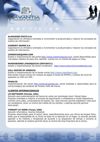 ALMACENES ÉXITO S.A.
Capacitación en ofimática orientada a incrementar la productividad y mejorar los conceptos de
análisis de información.

CADBURY ADAMS S.A.
Capacitación en ofimática orientada a incrementar la productividad y mejorar los conceptos de
análisis de información.

COMERCIOEQUINO.COM
Diseño e implementación del portal http://www.comercioequino.com, portal desarrollado para
mercadear caballos de paso fino, además cuenta con un modulo de pagos en línea.

MUNDOBIENES (FRANQUICIA CENTURY21)
Diseño e implementación del portal inmobiliario http://www.century21mundobienes.com

CALL CENTER OF AMERICA
Diseño e Implementación de la tienda virtual http://www.miamiflyers.com
Esta tienda virtual cuenta con modulo de pagos a través de PAYPAL y modulo de envió de
paquetes en USA con UPS.

FENALCO
Implementación del portal http://www.gruporeto.net, portal diseñado y desarrollado para la
red tecnológica de occidente de Fenalco Valle del Cauca.

CLIENTES INTERNACIONALES
LM SOFTWARE (Florida, USA)
Solución para automatización de fuerza de venta con tecnología móvil: Pocket Sales.
Proyecto orientado a mejorar el proceso de seguimiento a vendedores a través dispositivos
móviles como pdas, computadores de bolsillo, etc. Esta solución permite establecer rutas para
los vendedores, tener un control del crédito de los clientes, y además permite generar
facturación.

THERAPY AT HOME (Texas, USA)
Solución informática: Avantia Schedule
Proyecto desarrollado para el sector salud, específicamente para una clínica de terapia física.
Dado que la especialidad de la clínica se basa en la atención en el hogar, la solución permite
agendar a los médicos y terapeutas de acuerdo a su disposición de tiempo y cercanía al
paciente, además el sistema permite llevar el control del área financiera de la clínica.
 