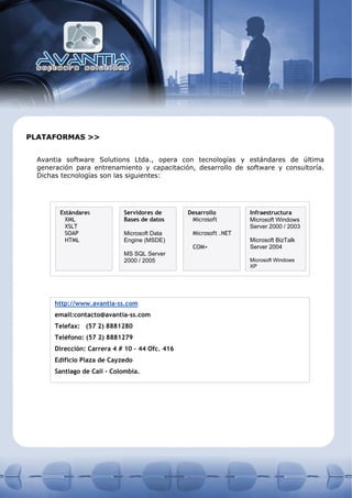 PLATAFORMAS >>


  Avantia software Solutions Ltda., opera con tecnologías y estándares de última
  generación para entrenamiento y capacitación, desarrollo de software y consultoría.
  Dichas tecnologías son las siguientes:




        Estándares           Servidores de       Desarrollo        Infraestructura
          XML                Bases de datos       Microsoft        Microsoft Windows
          XSLT                                                     Server 2000 / 2003
          SOAP               Microsoft Data       Microsoft .NET
          HTML               Engine (MSDE)                         Microsoft BizTalk
                                                  COM+             Server 2004
                             MS SQL Server
                             2000 / 2005                           Microsoft Windows
                                                                   XP




       http://www.avantia-ss.com
       email:contacto@avantia-ss.com
       Telefax: (57 2) 8881280
       Teléfono: (57 2) 8881279
       Dirección: Carrera 4 # 10 – 44 Ofc. 416
       Edificio Plaza de Cayzedo
       Santiago de Cali - Colombia.
 