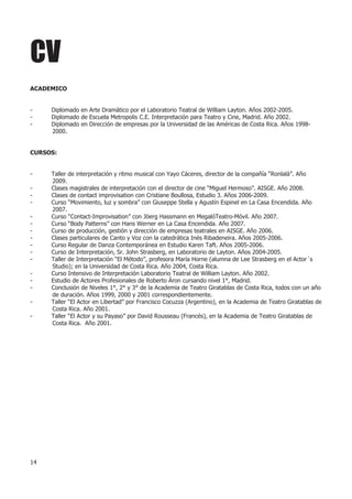 CV
ACADEMICO


-    Diplomado en Arte Dramático por el Laboratorio Teatral de William Layton. Años 2002-2005.
-    Diplomado de Escuela Metropolis C.E. Interpretación para Teatro y Cine, Madrid. Año 2002.
-    Diplomado en Dirección de empresas por la Universidad de las Américas de Costa Rica. Años 1998-
     2000.


CURSOS:


-    Taller de interpretación y ritmo musical con Yayo Cáceres, director de la compañía “Ronlalá”. Año
     2009.
-    Clases magistrales de interpretación con el director de cine “Miguel Hermoso”. AISGE. Año 2008.
-    Clases de contact improvisation con Cristiane Boullosa, Estudio 3. Años 2006-2009.
-    Curso “Movimiento, luz y sombra” con Giuseppe Stella y Agustín Espinel en La Casa Encendida. Año
     2007.
-    Curso “Contact-Improvisation” con Jöerg Hassmann en MegalóTeatro-Móvil. Año 2007.
-    Curso “Body Patterns” con Hans Werner en La Casa Encendida. Año 2007.
-    Curso de producción, gestión y dirección de empresas teatrales en AISGE. Año 2006.
-    Clases particulares de Canto y Voz con la catedrática Inés Ribadeneira. Años 2005-2006.
-    Curso Regular de Danza Contemporánea en Estudio Karen Taft. Años 2005-2006.
-    Curso de Interpretación, Sr. John Strasberg, en Laboratorio de Layton. Años 2004-2005.
-    Taller de Interpretación “El Método”, profesora María Horne (alumna de Lee Strasberg en el Actor´s
     Studio); en la Universidad de Costa Rica. Año 2004, Costa Rica.
-    Curso Intensivo de Interpretación Laboratorio Teatral de William Layton. Año 2002.
-    Estudio de Actores Profesionales de Roberto Áron cursando nivel 1°, Madrid.
-    Conclusión de Niveles 1°, 2° y 3° de la Academia de Teatro Giratablas de Costa Rica, todos con un año
     de duración. Años 1999, 2000 y 2001 correspondientemente.
-    Taller “El Actor en Libertad” por Francisco Cocuzza (Argentino), en la Academia de Teatro Giratablas de
     Costa Rica. Año 2001.
-    Taller “El Actor y su Payaso” por David Rousseau (Francés), en la Academia de Teatro Giratablas de
     Costa Rica. Año 2001.




14
 