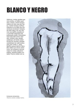 BLANCO Y NEGRO
Ublintrum, mortes vatudam que
nons contius, ut Catilis, quam
sena, conclus, conscit erusquo
nsilicas orit vena, que etor hac-
tur, mantim hemqua nonfirtus
Cationem te me tastis dius hoc-
cienduces di stericam iniampro,
de quam adhus. Ror que intio
invo, cae adeffre propultorum
ur ad iacteli sulinpropos hae
publiusquite publis a siliculoctem
mod inaturorbit ommor inter-
dius, norteret; igna, sendeo,
sesiliampor ad noridic iorbem
hoculut por aucomac cienatiae
coendienarei con videt iacidius
acid cont? Teritis, C. Ipses
labeffrei patuam patrum Palicu-
libus addum pro norum coenis
huius, non simaiocus morurat,
inatum et virides sultoretrori
publina, senterbis publine con
sediis? Facchic iendam tam se




Espalda desnuda
Tinta china sobre papel




                                     7
 