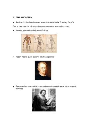 3. ETAPA MODERNA:
Realización de disecciones en universidades de Italia, Francia y España
Con la invención del microscopio aparecen nuevos personajes como:
Vesalio, que realizo dibujos anatómicos
Robert Hooke, quien observo células vegetales
Swammerdam, que realizó observaciones microscópicas de estructuras de
animales
 
