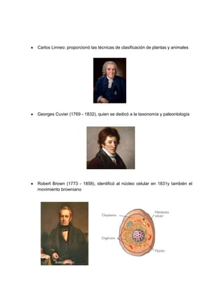 Carlos Linneo: proporcionó las técnicas de clasificación de plantas y animales
Georges Cuvier (1769 - 1832), quien se dedicó a la taxonomía y paleontología
Robert Brown (1773 - 1858), identificó al núcleo celular en 1831y también el
movimiento browniano
 