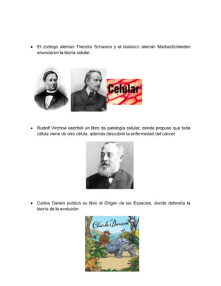 El zoólogo alemán Theodor Schwann y el botánico alemán MattiasSchleiden
enunciaron la teoría celular.
Rudolf Virchow escribió un libro de patología celular, donde propuso que toda
célula viene de otra célula; además descubrió la enfermedad del cáncer
Carlos Darwin publicó su libro el Origen de las Especies, donde defendía la
teoría de la evolución
 