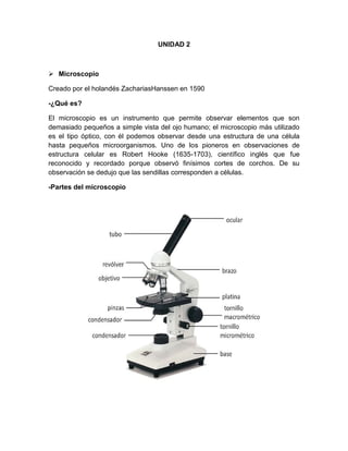 UNIDAD 2
 Microscopio
Creado por el holandés ZachariasHanssen en 1590
-¿Qué es?
El microscopio es un instrumento que permite observar elementos que son
demasiado pequeños a simple vista del ojo humano; el microscopio más utilizado
es el tipo óptico, con él podemos observar desde una estructura de una célula
hasta pequeños microorganismos. Uno de los pioneros en observaciones de
estructura celular es Robert Hooke (1635-1703), científico inglés que fue
reconocido y recordado porque observó finísimos cortes de corchos. De su
observación se dedujo que las sendillas corresponden a células.
-Partes del microscopio
 