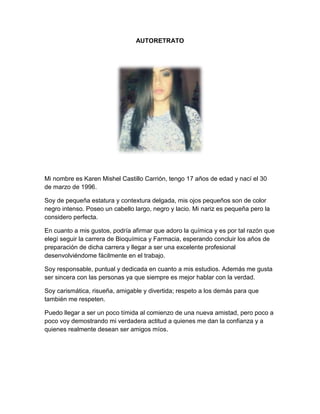 AUTORETRATO
Mi nombre es Karen Mishel Castillo Carrión, tengo 17 años de edad y nací el 30
de marzo de 1996.
Soy de pequeña estatura y contextura delgada, mis ojos pequeños son de color
negro intenso. Poseo un cabello largo, negro y lacio. Mi nariz es pequeña pero la
considero perfecta.
En cuanto a mis gustos, podría afirmar que adoro la química y es por tal razón que
elegí seguir la carrera de Bioquímica y Farmacia, esperando concluir los años de
preparación de dicha carrera y llegar a ser una excelente profesional
desenvolviéndome fácilmente en el trabajo.
Soy responsable, puntual y dedicada en cuanto a mis estudios. Además me gusta
ser sincera con las personas ya que siempre es mejor hablar con la verdad.
Soy carismática, risueña, amigable y divertida; respeto a los demás para que
también me respeten.
Puedo llegar a ser un poco tímida al comienzo de una nueva amistad, pero poco a
poco voy demostrando mi verdadera actitud a quienes me dan la confianza y a
quienes realmente desean ser amigos míos.
 