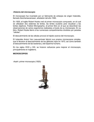 -Historia del microscopio
El microscopio fue inventado por un fabricante de anteojos de origen holandés,
llamado ZacchariasJanssen, alrededor del año 1590.
En 1655, el inglés Robert Hooke creó el primer microscopio compuesto, en el cual
se utilizaban dos sistemas de lentes, las lentes oculares para visualizar y las
lentes objetivos. Publicó Micrographia, el primer libro en el que se describían las
observaciones de varios organismos realizadas a través de su microscopio. En su
libro, Robert Hooke llamó a los numerosos compartimientos divididos por paredes
“células”.
El descubrimiento de las células provocó el rápido avance del microscopio.
El holandés Antoni Van Leeuvenhoek fabricó sus propios microscopios simples,
que lo llevaron al descubrimiento de los glóbulos rojos en 1673, así como también
al descubrimiento de las bacterias y del esperma humano.
En los siglos XVIII y XIX, se hicieron esfuerzos para mejorar el microscopio,
principalmente en Inglaterra.
MICROSCOPIOS
-Asahi: primer microscopio (1920)
 