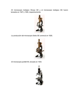 -El microscopio biológico Showa GK y el microscopio biológico GK fueron
lanzados en 1927 y 1946, respectivamente.
-La producción del microscopio Seika GE comenzó en 1928.
-El microscopio portátil KA, lanzado en 1934.
 