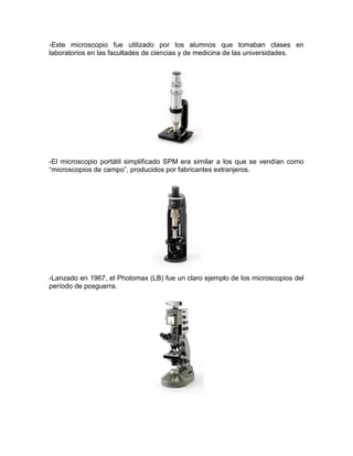-Este microscopio fue utilizado por los alumnos que tomaban clases en
laboratorios en las facultades de ciencias y de medicina de las universidades.
-El microscopio portátil simplificado SPM era similar a los que se vendían como
“microscopios de campo”, producidos por fabricantes extranjeros.
-Lanzado en 1967, el Photomax (LB) fue un claro ejemplo de los microscopios del
período de posguerra.
 