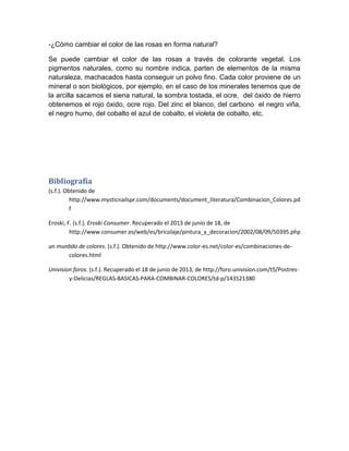 -¿Cómo cambiar el color de las rosas en forma natural?
Se puede cambiar el color de las rosas a través de colorante vegetal. Los
pigmentos naturales, como su nombre indica, parten de elementos de la misma
naturaleza, machacados hasta conseguir un polvo fino. Cada color proviene de un
mineral o son biológicos, por ejemplo, en el caso de los minerales tenemos que de
la arcilla sacamos el siena natural, la sombra tostada, el ocre, del óxido de hierro
obtenemos el rojo óxido, ocre rojo. Del zinc el blanco, del carbono el negro viña,
el negro humo, del cobalto el azul de cobalto, el violeta de cobalto, etc.
Bibliografía
(s.f.). Obtenido de
http://www.mysticnailspr.com/documents/document_literatura/Combinacion_Colores.pd
f
Eroski, F. (s.f.). Eroski Consumer. Recuperado el 2013 de junio de 18, de
http://www.consumer.es/web/es/bricolaje/pintura_y_decoracion/2002/08/09/50395.php
un munbdo de colores. (s.f.). Obtenido de http://www.color-es.net/color-es/combinaciones-de-
colores.html
Univision foros. (s.f.). Recuperado el 18 de junio de 2013, de http://foro.univision.com/t5/Postres-
y-Delicias/REGLAS-BASICAS-PARA-COMBINAR-COLORES/td-p/143521380
 