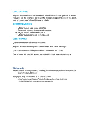 CONCLUSIONES:
Se pudo establecer una diferencia entre las células de corcho y las de la cebolla,
ya que en las del corcho no se encuentra núcleo ni citoplasma por ser una célula
muerta lo contrario de las células de la cebolla.
RECOMENDACIONES:
 Utilizar mandil para evitar manchas
 Coger con cuidado el porta y cubreobjetos
 Seguir cuidadosamente los pasos
 Utilizar cuidadosamente el microscopio
CUESTIONARIO:
-¿Qué forma tienen las células de corcho?
Se pudo observar células poliédricas similares a un panel de abejas
-¿De que esta conforma la pared celular de la célula de corcho?
Está formada por muchas células amontonadas como una mancha negra
Bibliografía
(s.f.). Recuperado el 19 de junio de 2013, de http://clubensayos.com/imprimir/Observacion-De-
Corcho-Y-Cebolla/3020.html
monografias. (s.f.). Recuperado el 19 de junio de 2013, de
http://www.monografias.com/trabajos91/observacion-celulas-epidermis-
cebolla/observacion-celulas-epidermis-cebolla.shtml
 