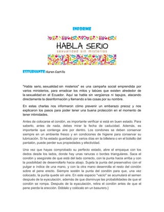 INFORME
Estudiante:Karen Castillo
"Habla serio, sexualidad sin misterios" es una campaña social emprendida por
varios ministerios, para erradicar los mitos y tabúes que existen alrededor de
la sexualidad en el Ecuador. Aquí se habla sin vergüenza ni tapujos, atacando
directamente la desinformación y llamando a las cosas por su nombre.
En estas charlas nos informaron cómo prevenir un embarazo precoz y nos
explicaron los pasos para poder tener una buena protección en el momento de
tener intimidades.
Antes de colocarse el condón, es importante verificar si está en buen estado. Para
saberlo, antes de nada, debes mirar la fecha de caducidad. Además, es
importante que contenga aire por dentro. Los condones se deben conservar
siempre en un ambiente fresco y en condiciones de higiene para conservar su
lubricación. Si ha estado guardado por varios días en la billetera o en el bolsillo del
pantalón, puede perder sus propiedades y efectividad.
Una vez que hayas comprobado su perfecto estado, abre el empaque con los
dedos desde los lados, donde hay unas ranuras o bordes triangulares. Saca el
condón y asegúrate de que está del lado correcto, con la punta hacia arriba y con
la posibilidad de desenrollarlo hacia abajo. Sujeta la punta del preservativo con el
pulgar e índice de una mano, y con la otra mano desenrolla el resto del condón
sobre el pene erecto. Siempre sostén la punta del condón para que, una vez
colocado, la punta quede sin aire. En este espacio "vacío" se acumulará el semen
después de la eyaculación, además de que disminuye las probabilidades de que el
condón se rompa. Después de la eyaculación, retira el condón antes de que el
pene pierda la erección. Dóblalo y colócalo en un basurero.}
 