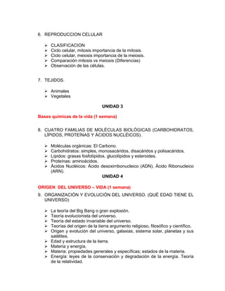 6. REPRODUCCION CELULAR
 CLASIFICACION
 Ciclo celular, mitosis importancia de la mitosis.
 Ciclo celular, meiosis importancia de la meiosis.
 Comparación mitosis vs meiosis (Diferencias)
 Observación de las células.
7. TEJIDOS.
 Animales
 Vegetales
UNIDAD 3
Bases químicas de la vida (1 semana)
8. CUATRO FAMILIAS DE MOLÉCULAS BIOLÓGICAS (CARBOHIDRATOS,
LÍPIDOS, PROTEÍNAS Y ÁCIDOS NUCLÉICOS).
 Moléculas orgánicas: El Carbono.
 Carbohidratos: simples, monosacáridos, disacáridos y polisacáridos.
 Lípidos: grasas fosfolípidos, glucolípidos y esteroides.
 Proteínas: aminoácidos.
 Ácidos Nucléicos: Ácido desoxirribonucleico (ADN), Ácido Ribonucleico
(ARN).
UNIDAD 4
ORIGEN DEL UNIVERSO – VIDA (1 semana)
9. ORGANIZACIÓN Y EVOLUCIÓN DEL UNIVERSO. (QUÉ EDAD TIENE EL
UNIVERSO)
 La teoría del Big Bang o gran explosión.
 Teoría evolucionista del universo.
 Teoría del estado invariable del universo.
 Teorías del origen de la tierra argumento religioso, filosófico y científico.
 Origen y evolución del universo, galaxias, sistema solar, planetas y sus
satélites.
 Edad y estructura de la tierra.
 Materia y energía,
 Materia: propiedades generales y específicas; estados de la materia.
 Energía: leyes de la conservación y degradación de la energía. Teoría
de la relatividad.
 