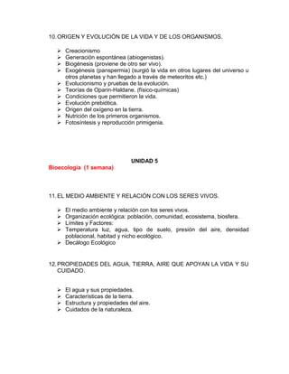 10.ORIGEN Y EVOLUCIÓN DE LA VIDA Y DE LOS ORGANISMOS.
 Creacionismo
 Generación espontánea (abiogenistas).
 Biogénesis (proviene de otro ser vivo).
 Exogénesis (panspermia) (surgió la vida en otros lugares del universo u
otros planetas y han llegado a través de meteoritos etc.)
 Evolucionismo y pruebas de la evolución.
 Teorías de Oparin-Haldane. (físico-químicas)
 Condiciones que permitieron la vida.
 Evolución prebiótica.
 Origen del oxígeno en la tierra.
 Nutrición de los primeros organismos.
 Fotosíntesis y reproducción primigenia.
UNIDAD 5
Bioecologia (1 semana)
11.EL MEDIO AMBIENTE Y RELACIÓN CON LOS SERES VIVOS.
 El medio ambiente y relación con los seres vivos.
 Organización ecológica: población, comunidad, ecosistema, biosfera.
 Límites y Factores:
 Temperatura luz, agua, tipo de suelo, presión del aire, densidad
poblacional, habitad y nicho ecológico.
 Decálogo Ecológico
12.PROPIEDADES DEL AGUA, TIERRA, AIRE QUE APOYAN LA VIDA Y SU
CUIDADO.
 El agua y sus propiedades.
 Características de la tierra.
 Estructura y propiedades del aire.
 Cuidados de la naturaleza.
 