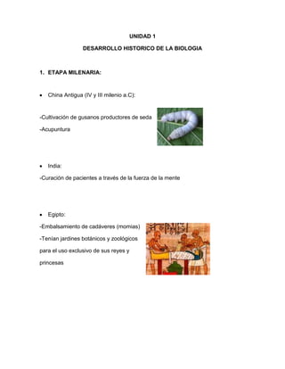 UNIDAD 1
DESARROLLO HISTORICO DE LA BIOLOGIA
1. ETAPA MILENARIA:
China Antigua (IV y III milenio a.C):
-Cultivación de gusanos productores de seda
-Acupuntura
India:
-Curación de pacientes a través de la fuerza de la mente
Egipto:
-Embalsamiento de cadáveres (momias)
-Tenían jardines botánicos y zoológicos
para el uso exclusivo de sus reyes y
princesas
 