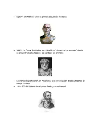 Siglo VI a.CAlcneón: fundo la primera escuela de medicina
384-322 a.C Aristóteles: escribió el libro “Historia de los animales” donde
se encuentra la clasificación las plantas y los animales
Los romanos prohibieron, en Alejandría, toda investigación directa utilizando el
cuerpo humano
131 – 200 d.C Galeno fue el primer fisiólogo experimental
 